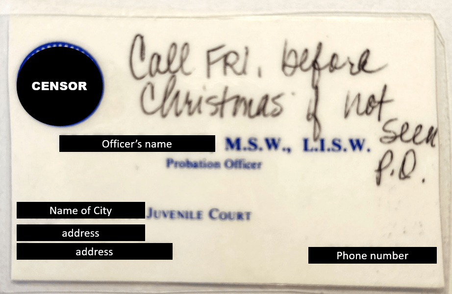 this is a business card for my first juvenile probation officer.  The officer wrote "Call FRI before Christmas if not seen P.O."  I've censored all identifying information.  