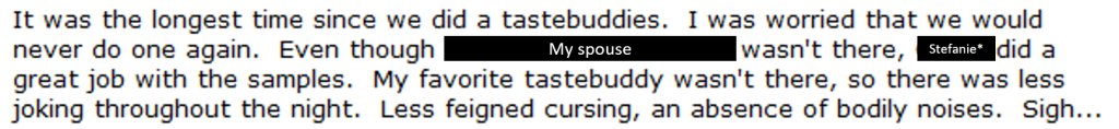 screenshot of my bother's blog: "It was the longest time since we did a tastebuddies.  I was worried that we would never do one again.  Even though Kurdt's spouse wasn't there, Corrie did a great job with the samples.  My favorite tastebuddy wasn't there, so there was less joking throughout the night.  Less feigned cursing, an absence of bodily noises.  Sigh...