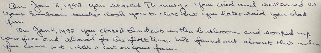 On Jan 3, 1982 you started Primary.  You cried as your Sunbeam teacher took you to class but you later said you had fun.  
On Jan 4, 1982 you close the doors in the bathroom and soaped you your face and "shaved" for the first time.  We found out about this when you came out with a cut on your face.  

1) Primary is where Mormon kids go during church.
2: Sunbeam is the Mormon name for pre-school aged kids.